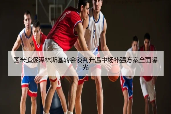 国米追逐泽林斯基转会谈判升温中场补强方案全面曝光