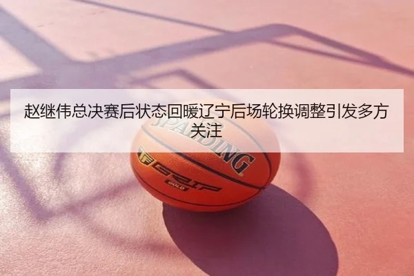 赵继伟总决赛后状态回暖辽宁后场轮换调整引发多方关注