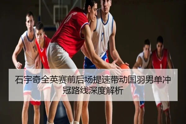 石宇奇全英赛前后场提速带动国羽男单冲冠路线深度解析