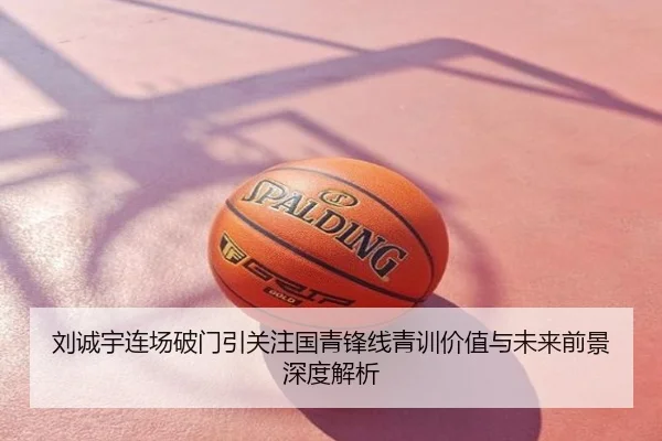 刘诚宇连场破门引关注国青锋线青训价值与未来前景深度解析