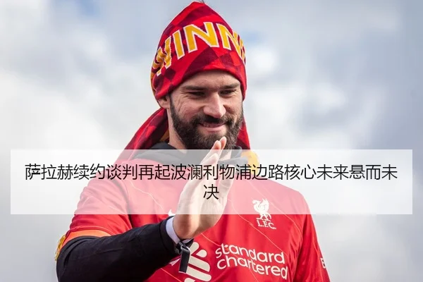 萨拉赫续约谈判再起波澜利物浦边路核心未来悬而未决
