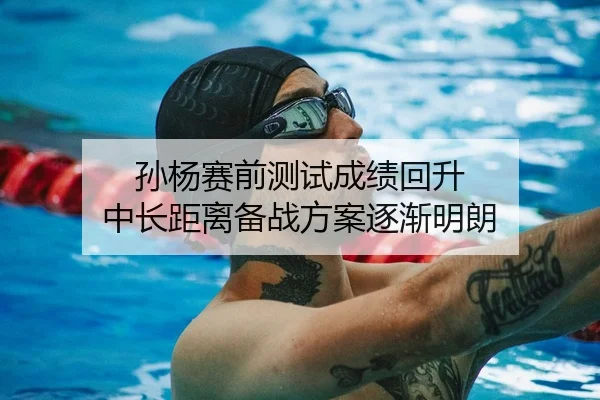 孙杨赛前测试成绩回升 中长距离备战方案逐渐明朗
