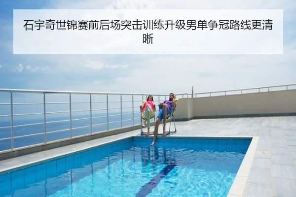 石宇奇世锦赛前后场突击训练升级男单争冠路线更清晰