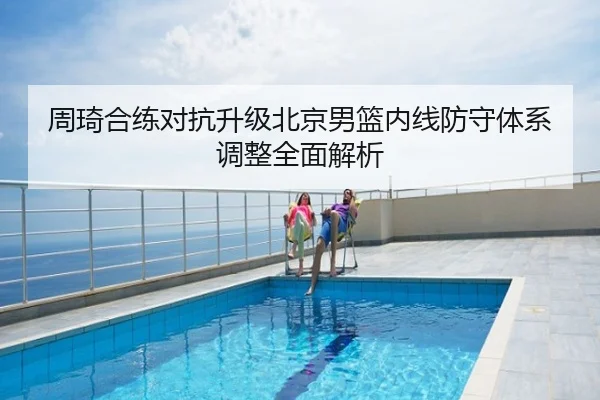 周琦合练对抗升级北京男篮内线防守体系调整全面解析